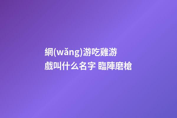 網(wǎng)游吃雞游戲叫什么名字 臨陣磨槍